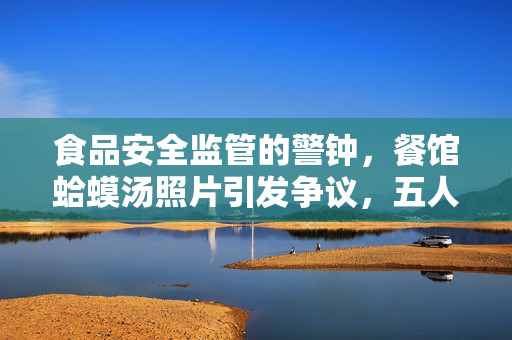 食品安全监管的警钟，餐馆蛤蟆汤照片引发争议，五人被罚停职45万