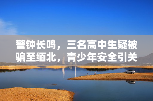 警钟长鸣，三名高中生疑被骗至缅北，青少年安全引关注