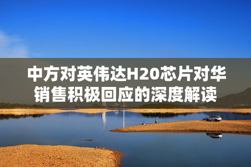 中方对英伟达H20芯片对华销售积极回应的深度解读