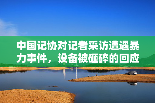 中国记协对记者采访遭遇暴力事件，设备被砸碎的回应与思考