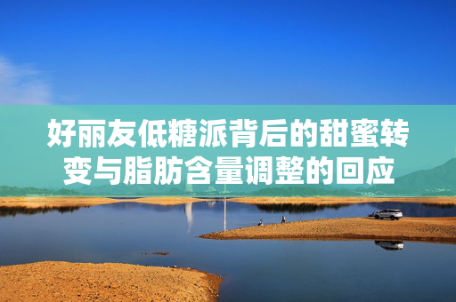 好丽友低糖派背后的甜蜜转变与脂肪含量调整的回应