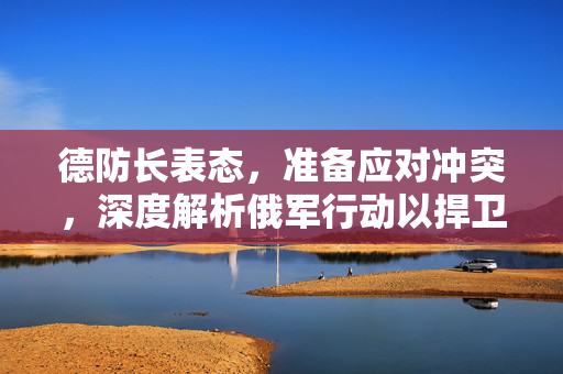 德防长表态，准备应对冲突，深度解析俄军行动以捍卫国家安全