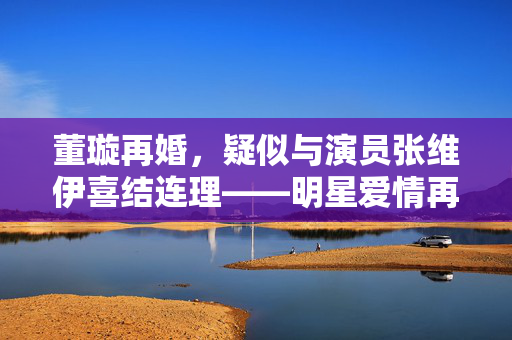 董璇再婚，疑似与演员张维伊喜结连理——明星爱情再次启航的故事