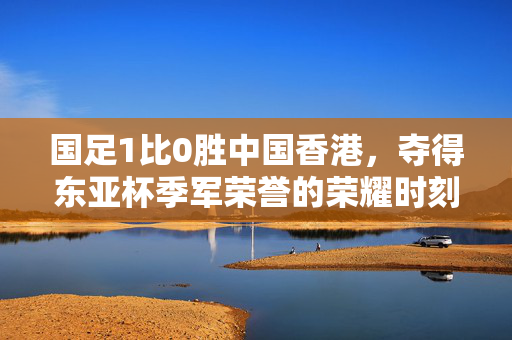 国足1比0胜中国香港，夺得东亚杯季军荣誉的荣耀时刻