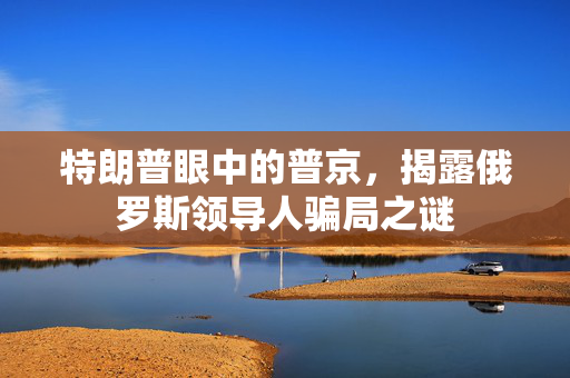 特朗普眼中的普京，揭露俄罗斯领导人骗局之谜