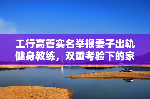 工行高管实名举报妻子出轨健身教练，双重考验下的家庭伦理与职业道德