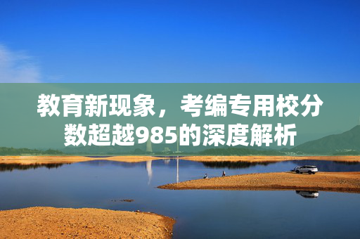 教育新现象，考编专用校分数超越985的深度解析
