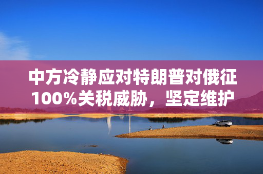 中方冷静应对特朗普对俄征100%关税威胁，坚定维护多边贸易秩序与全球稳定