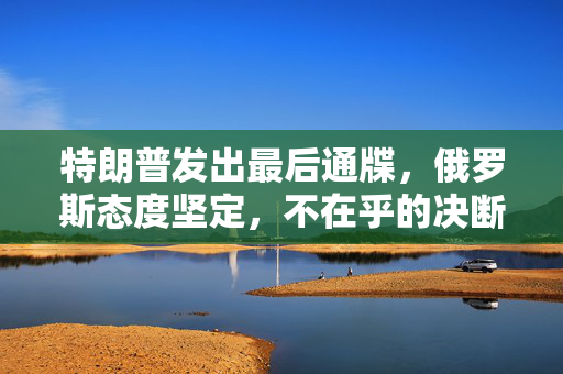 特朗普发出最后通牒，俄罗斯态度坚定，不在乎的决断