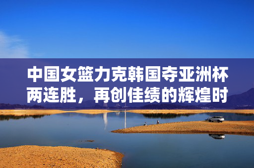 中国女篮力克韩国夺亚洲杯两连胜，再创佳绩的辉煌时刻
