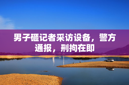 男子砸记者采访设备，警方通报，刑拘在即