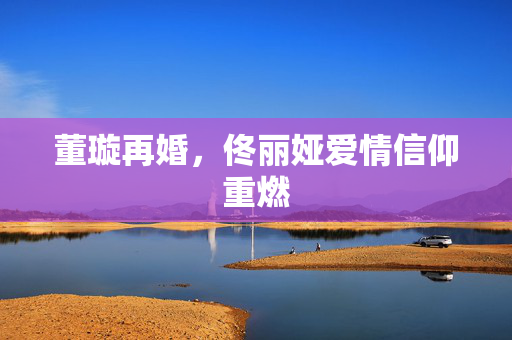 董璇再婚，佟丽娅爱情信仰重燃