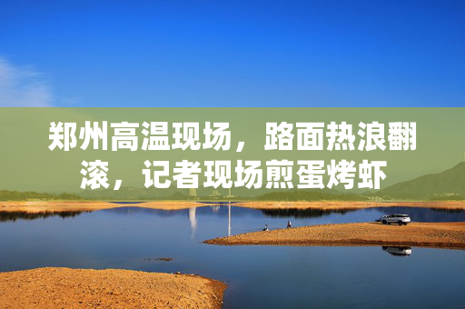 郑州高温现场，路面热浪翻滚，记者现场煎蛋烤虾