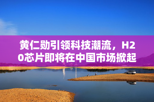 黄仁勋引领科技潮流，H20芯片即将在中国市场掀起热潮