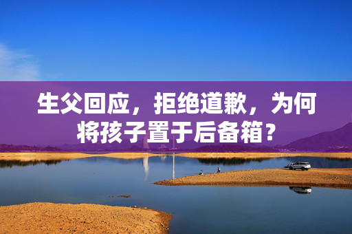 生父回应，拒绝道歉，为何将孩子置于后备箱？