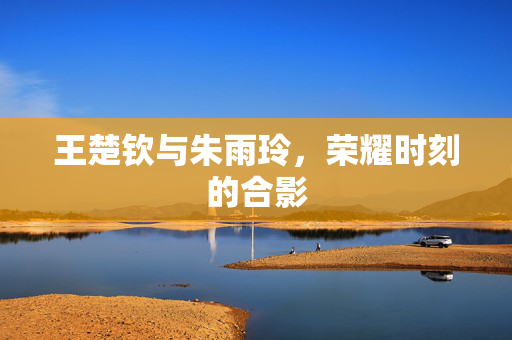 王楚钦与朱雨玲，荣耀时刻的合影