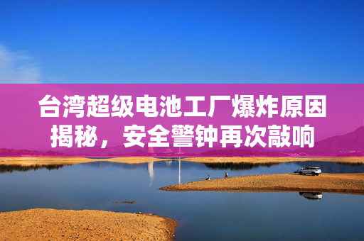台湾超级电池工厂爆炸原因揭秘，安全警钟再次敲响