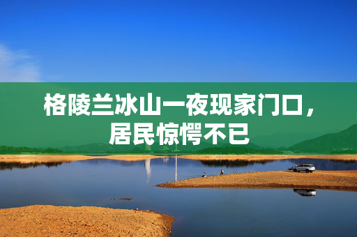 格陵兰冰山一夜现家门口，居民惊愕不已