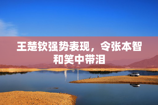 王楚钦强势表现，令张本智和笑中带泪