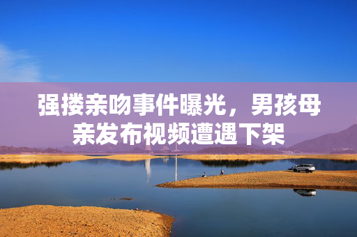 强搂亲吻事件曝光，男孩母亲发布视频遭遇下架