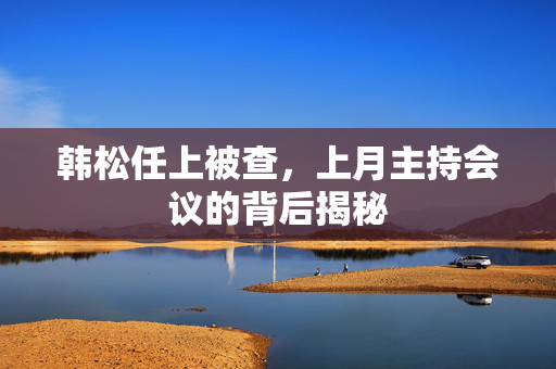 韩松任上被查，上月主持会议的背后揭秘