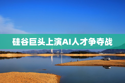 硅谷巨头上演AI人才争夺战