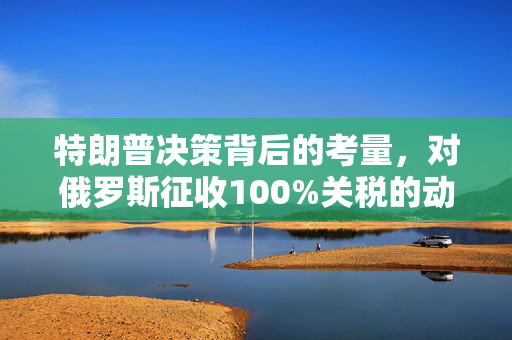 特朗普决策背后的考量，对俄罗斯征收100%关税的动因分析