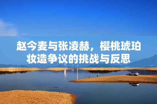 赵今麦与张凌赫，樱桃琥珀妆造争议的挑战与反思
