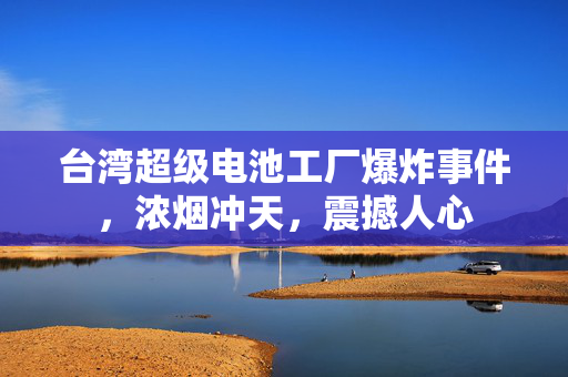 台湾超级电池工厂爆炸事件，浓烟冲天，震撼人心