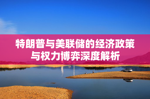 特朗普与美联储的经济政策与权力博弈深度解析