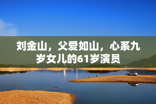 刘金山，父爱如山，心系九岁女儿的61岁演员