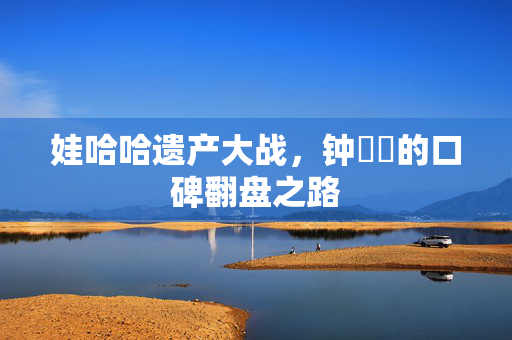 娃哈哈遗产大战，钟睒睒的口碑翻盘之路