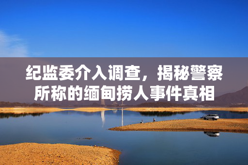 纪监委介入调查，揭秘警察所称的缅甸捞人事件真相