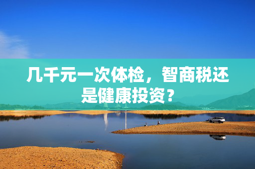 几千元一次体检，智商税还是健康投资？