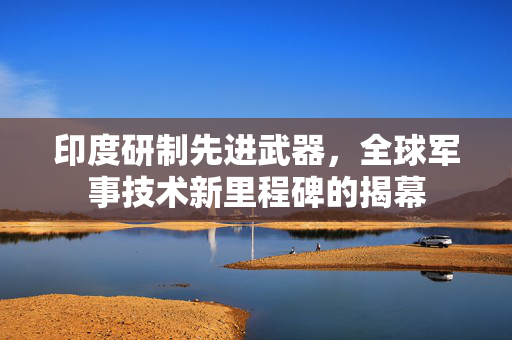 印度研制先进武器，全球军事技术新里程碑的揭幕