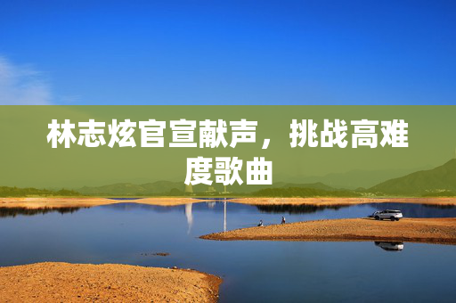 林志炫官宣献声，挑战高难度歌曲