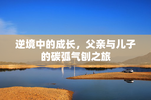 逆境中的成长，父亲与儿子的碳弧气刨之旅