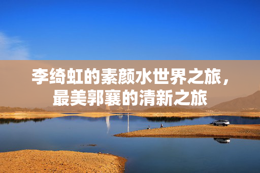 李绮虹的素颜水世界之旅，最美郭襄的清新之旅