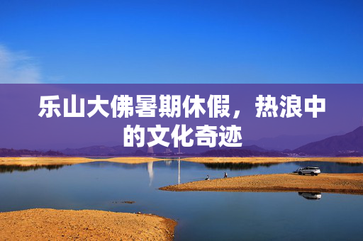 乐山大佛暑期休假，热浪中的文化奇迹
