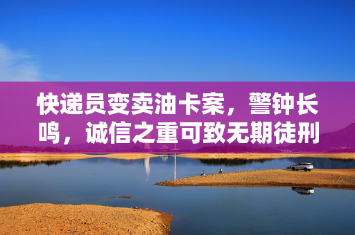 快递员变卖油卡案，警钟长鸣，诚信之重可致无期徒刑
