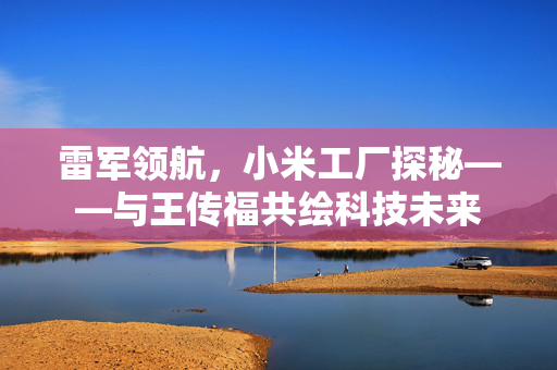 雷军领航，小米工厂探秘——与王传福共绘科技未来