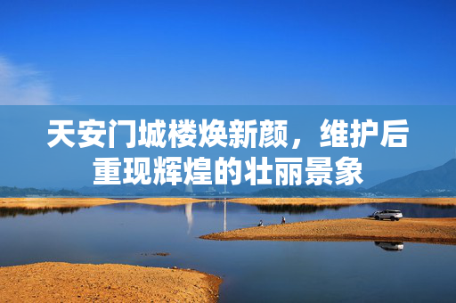 天安门城楼焕新颜，维护后重现辉煌的壮丽景象