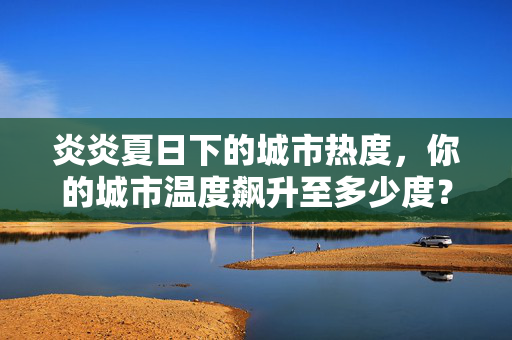 炎炎夏日下的城市热度，你的城市温度飙升至多少度？