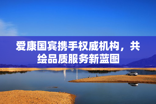 爱康国宾携手权威机构，共绘品质服务新蓝图