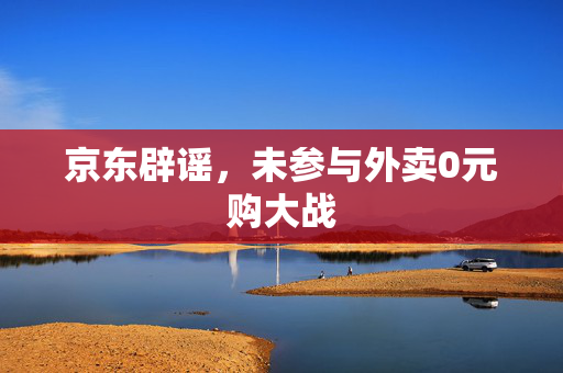京东辟谣，未参与外卖0元购大战