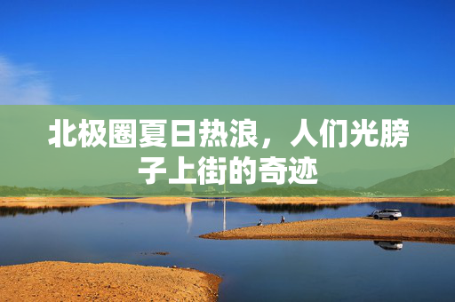 北极圈夏日热浪，人们光膀子上街的奇迹