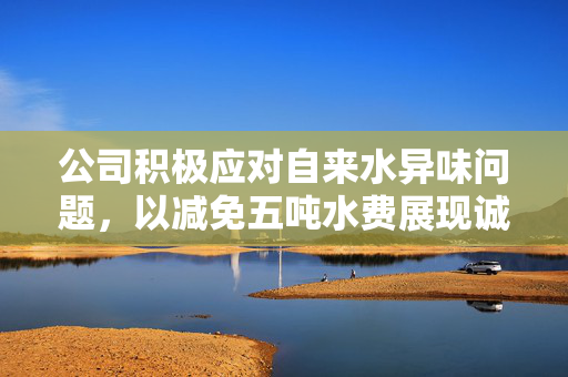 公司积极应对自来水异味问题，以减免五吨水费展现诚意