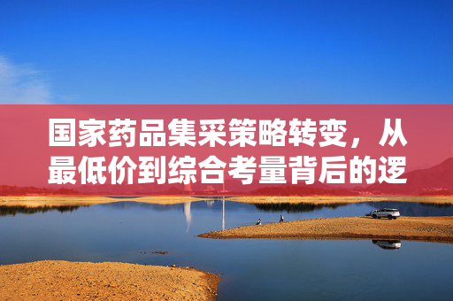 国家药品集采策略转变，从最低价到综合考量背后的逻辑与深远影响