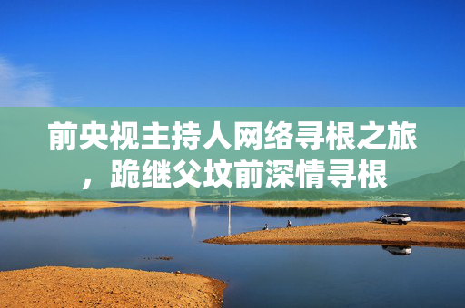 前央视主持人网络寻根之旅，跪继父坟前深情寻根