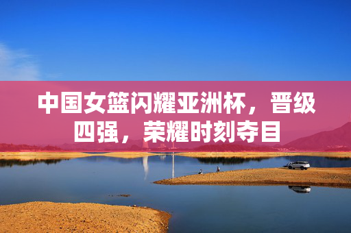 中国女篮闪耀亚洲杯，晋级四强，荣耀时刻夺目